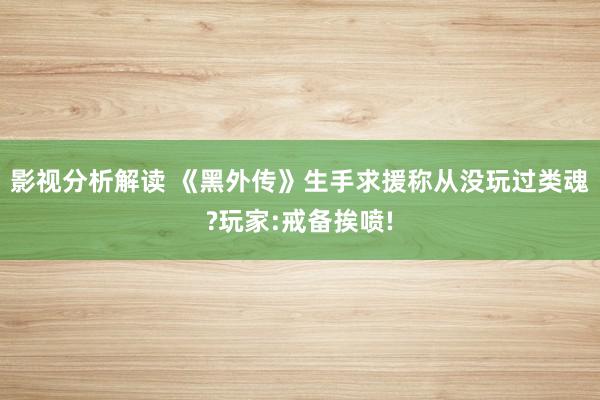 影视分析解读 《黑外传》生手求援称从没玩过类魂?玩家:戒备挨喷!