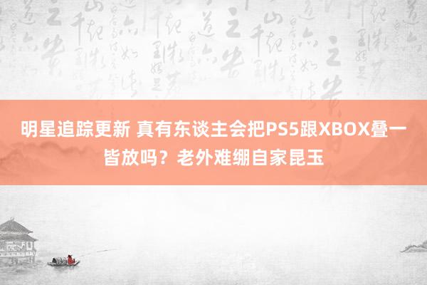 明星追踪更新 真有东谈主会把PS5跟XBOX叠一皆放吗？老外难绷自家昆玉