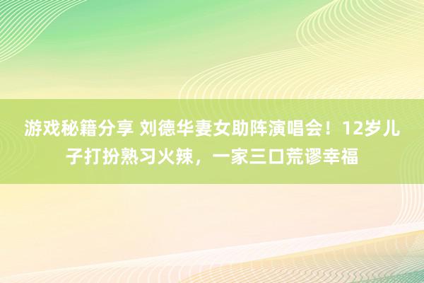 游戏秘籍分享 刘德华妻女助阵演唱会！12岁儿子打扮熟习火辣，一家三口荒谬幸福