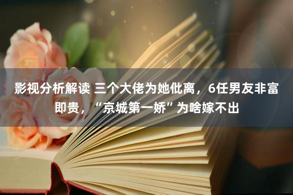 影视分析解读 三个大佬为她仳离，6任男友非富即贵，“京城第一娇”为啥嫁不出