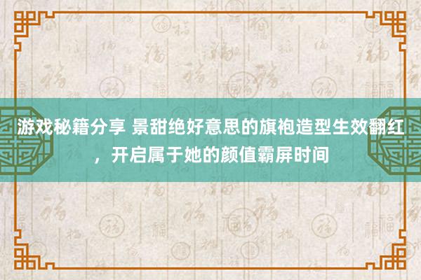 游戏秘籍分享 景甜绝好意思的旗袍造型生效翻红，开启属于她的颜值霸屏时间