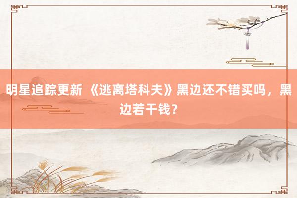 明星追踪更新 《逃离塔科夫》黑边还不错买吗，黑边若干钱？