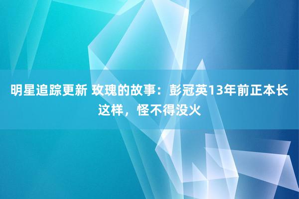 明星追踪更新 玫瑰的故事：彭冠英13年前正本长这样，怪不得没火