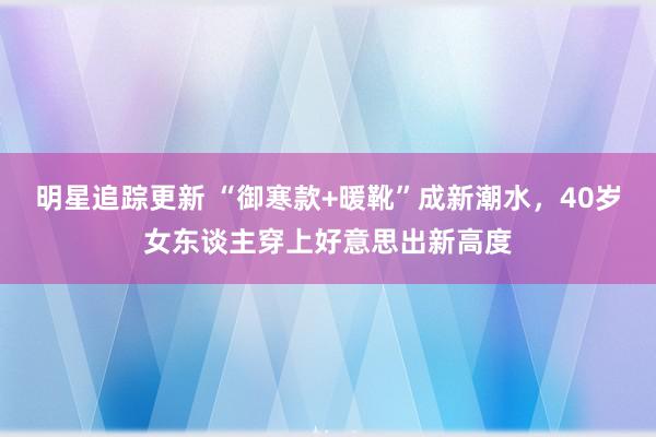 明星追踪更新 “御寒款+暖靴”成新潮水，40岁女东谈主穿上好意思出新高度