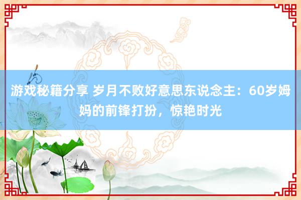 游戏秘籍分享 岁月不败好意思东说念主：60岁姆妈的前锋打扮，惊艳时光