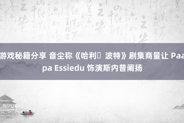 游戏秘籍分享 音尘称《哈利・波特》剧集商量让 Paapa Essiedu 饰演斯内普阐扬