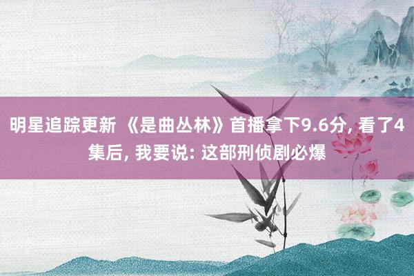 明星追踪更新 《是曲丛林》首播拿下9.6分, 看了4集后, 我要说: 这部刑侦剧必爆