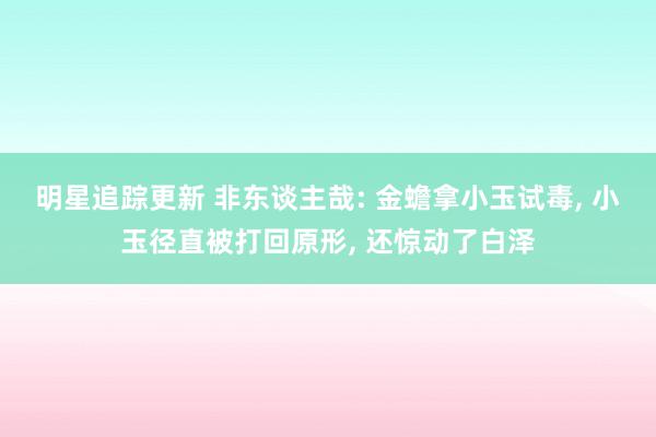 明星追踪更新 非东谈主哉: 金蟾拿小玉试毒, 小玉径直被打回原形, 还惊动了白泽