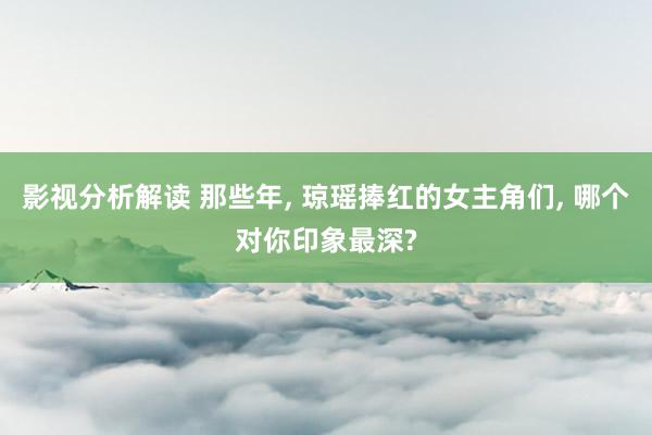 影视分析解读 那些年, 琼瑶捧红的女主角们, 哪个对你印象最深?