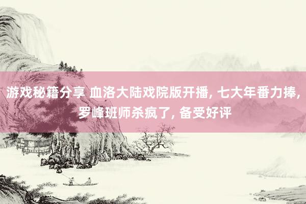 游戏秘籍分享 血洛大陆戏院版开播, 七大年番力捧, 罗峰班师杀疯了, 备受好评