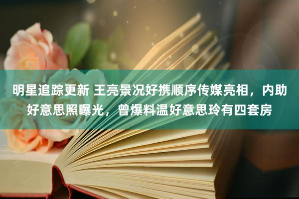 明星追踪更新 王亮景况好携顺序传媒亮相，内助好意思照曝光，曾爆料温好意思玲有四套房