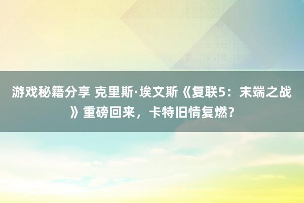 游戏秘籍分享 克里斯·埃文斯《复联5：末端之战》重磅回来，卡特旧情复燃？