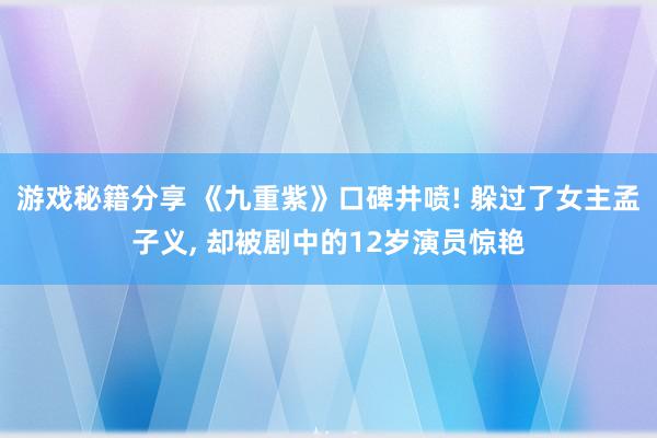 游戏秘籍分享 《九重紫》口碑井喷! 躲过了女主孟子义, 却被剧中的12岁演员惊艳