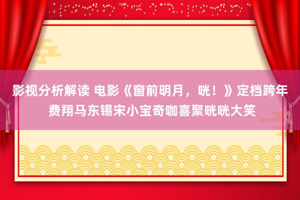 影视分析解读 电影《窗前明月，咣！》定档跨年 费翔马东锡宋小宝奇咖喜聚咣咣大笑