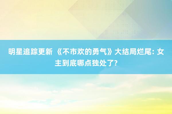 明星追踪更新 《不市欢的勇气》大结局烂尾: 女主到底哪点独处了?