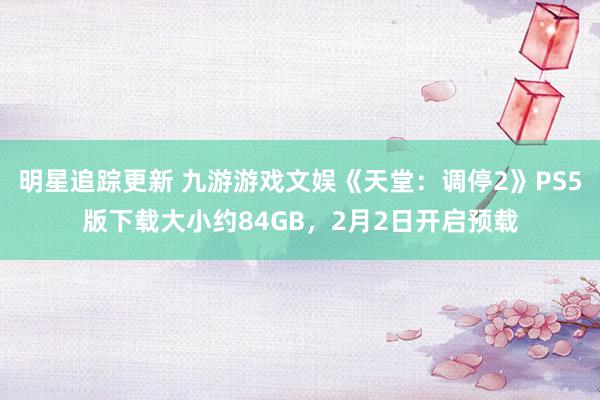 明星追踪更新 九游游戏文娱《天堂：调停2》PS5版下载大小约84GB，2月2日开启预载