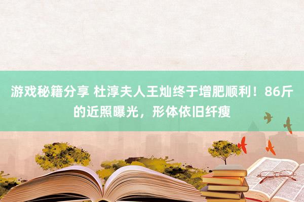 游戏秘籍分享 杜淳夫人王灿终于增肥顺利！86斤的近照曝光，形体依旧纤瘦