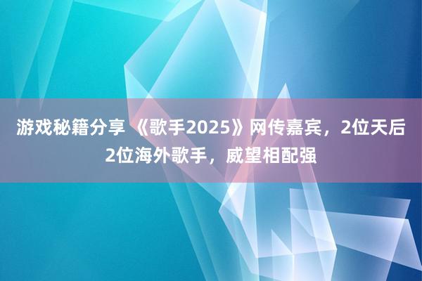 游戏秘籍分享 《歌手2025》网传嘉宾，2位天后2位海外歌手，威望相配强