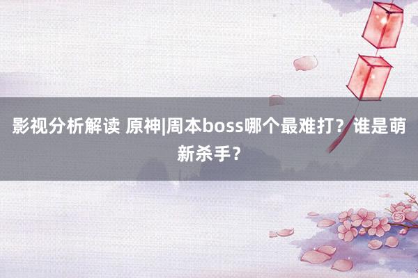 影视分析解读 原神|周本boss哪个最难打？谁是萌新杀手？