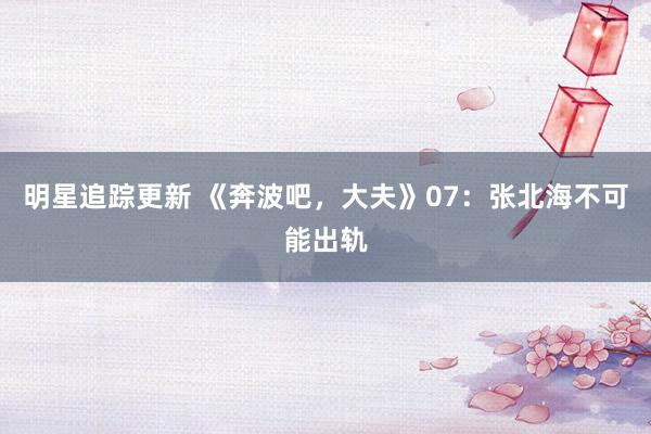 明星追踪更新 《奔波吧，大夫》07：张北海不可能出轨