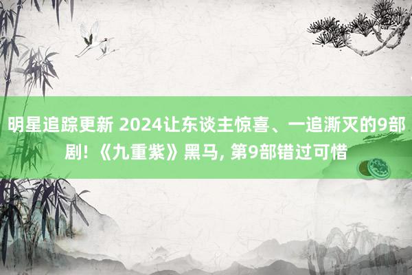 明星追踪更新 2024让东谈主惊喜、一追澌灭的9部剧! 《九重紫》黑马, 第9部错过可惜