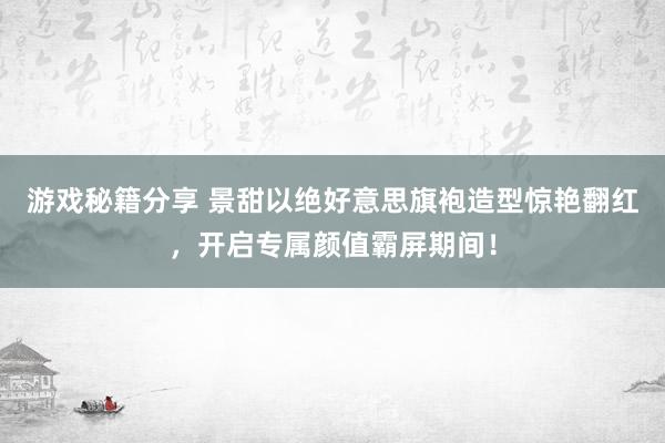 游戏秘籍分享 景甜以绝好意思旗袍造型惊艳翻红，开启专属颜值霸屏期间！