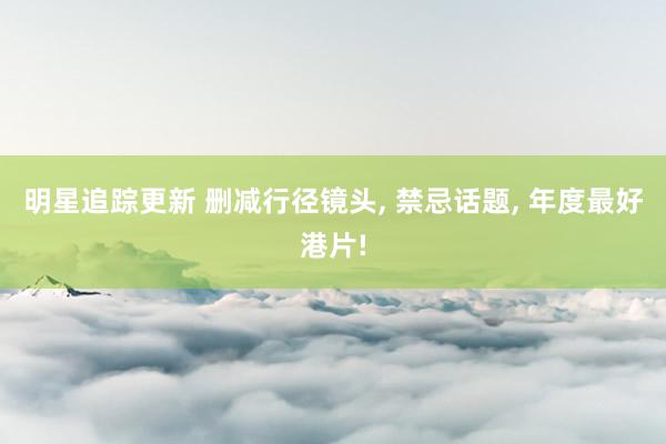 明星追踪更新 删减行径镜头, 禁忌话题, 年度最好港片!