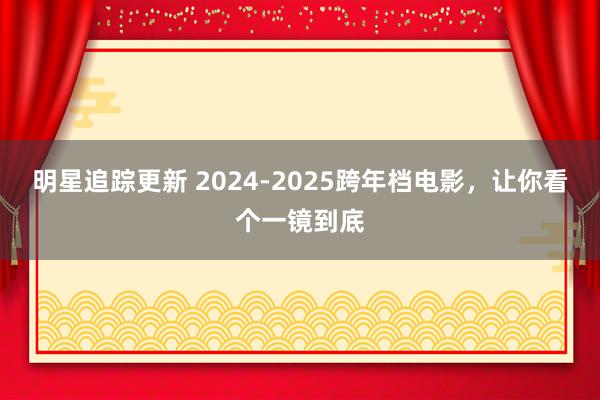 明星追踪更新 2024-2025跨年档电影，让你看个一镜到底