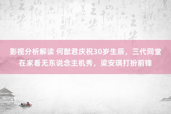 影视分析解读 何猷君庆祝30岁生辰，三代同堂在家看无东说念主机秀，梁安琪打扮前锋