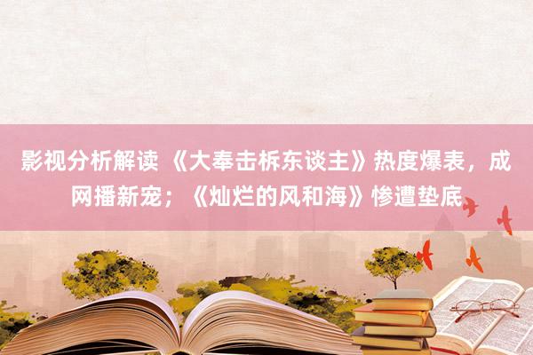 影视分析解读 《大奉击柝东谈主》热度爆表，成网播新宠；《灿烂的风和海》惨遭垫底