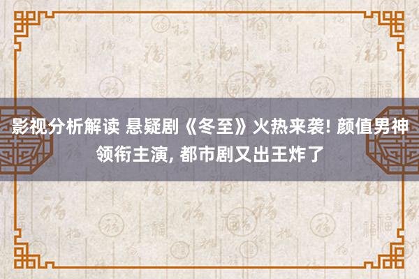 影视分析解读 悬疑剧《冬至》火热来袭! 颜值男神领衔主演, 都市剧又出王炸了