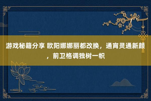 游戏秘籍分享 欧阳娜娜丽都改换，通宵灵通新颜，前卫格调独树一帜