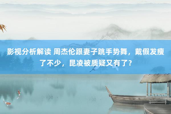 影视分析解读 周杰伦跟妻子跳手势舞，戴假发瘦了不少，昆凌被质疑又有了？