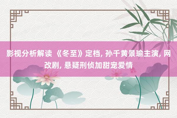 影视分析解读 《冬至》定档, 孙千黄景瑜主演, 网改剧, 悬疑刑侦加甜宠爱情