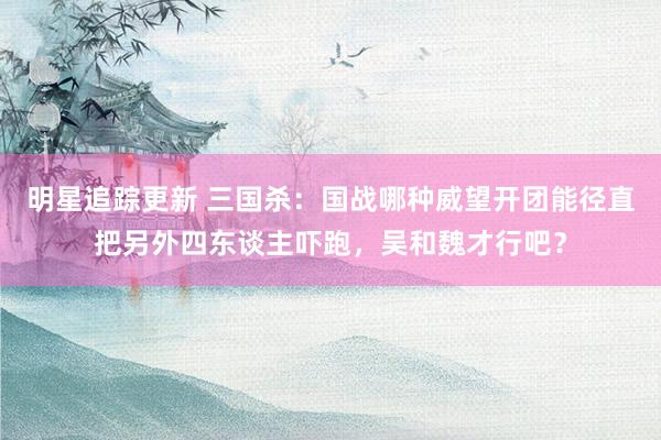 明星追踪更新 三国杀：国战哪种威望开团能径直把另外四东谈主吓跑，吴和魏才行吧？