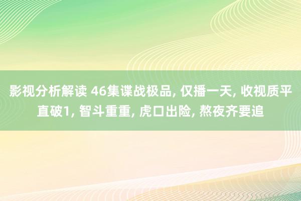 影视分析解读 46集谍战极品, 仅播一天, 收视质平直破1, 智斗重重, 虎口出险, 熬夜齐要追