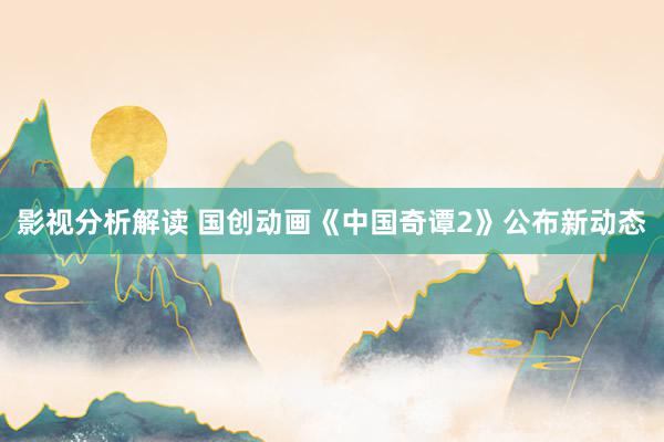 影视分析解读 国创动画《中国奇谭2》公布新动态