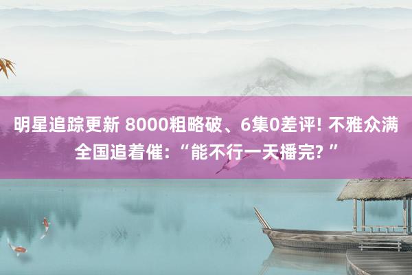 明星追踪更新 8000粗略破、6集0差评! 不雅众满全国追着催: “能不行一天播完? ”