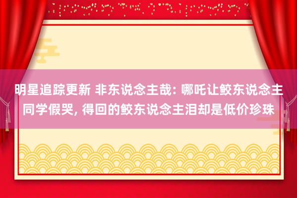 明星追踪更新 非东说念主哉: 哪吒让鲛东说念主同学假哭, 得回的鲛东说念主泪却是低价珍珠