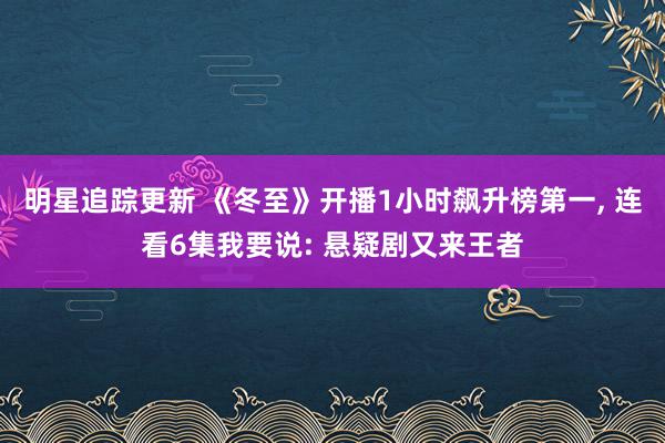 明星追踪更新 《冬至》开播1小时飙升榜第一, 连看6集我要说: 悬疑剧又来王者