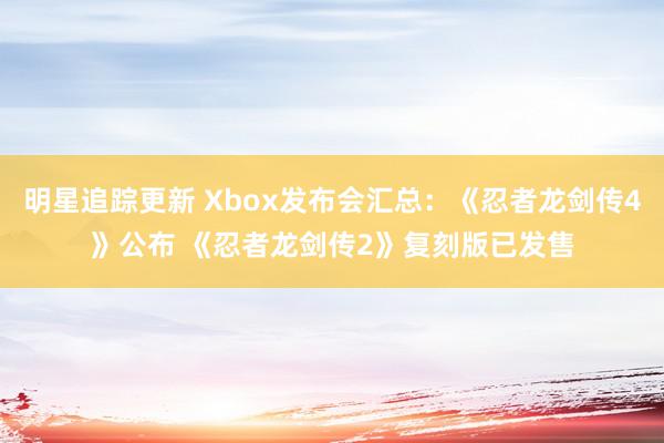 明星追踪更新 Xbox发布会汇总：《忍者龙剑传4》公布 《忍者龙剑传2》复刻版已发售