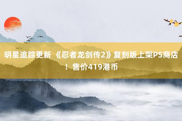 明星追踪更新 《忍者龙剑传2》复刻版上架PS商店！售价419港币