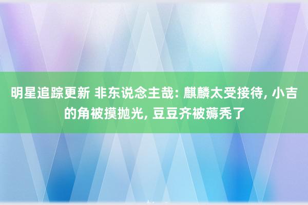 明星追踪更新 非东说念主哉: 麒麟太受接待, 小吉的角被摸抛光, 豆豆齐被薅秃了