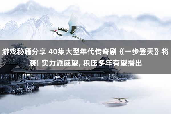 游戏秘籍分享 40集大型年代传奇剧《一步登天》将袭! 实力派威望, 积压多年有望播出