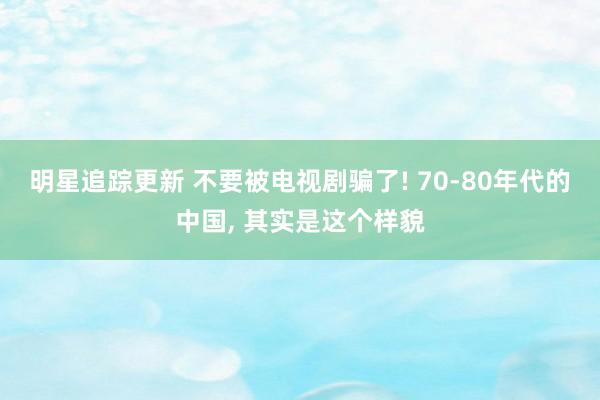 明星追踪更新 不要被电视剧骗了! 70-80年代的中国, 其实是这个样貌