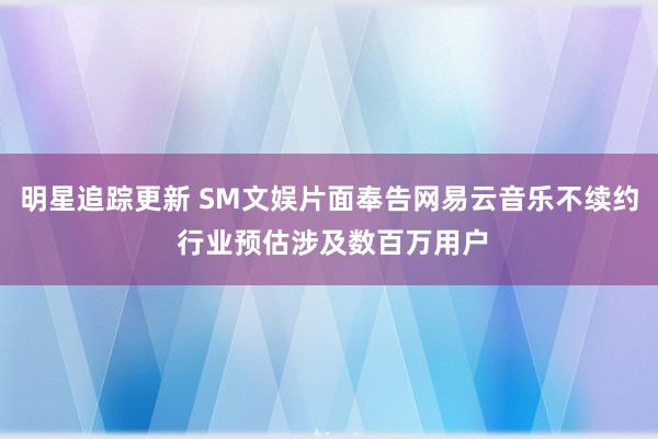 明星追踪更新 SM文娱片面奉告网易云音乐不续约 行业预估涉及数百万用户