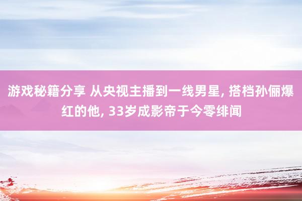 游戏秘籍分享 从央视主播到一线男星, 搭档孙俪爆红的他, 33岁成影帝于今零绯闻