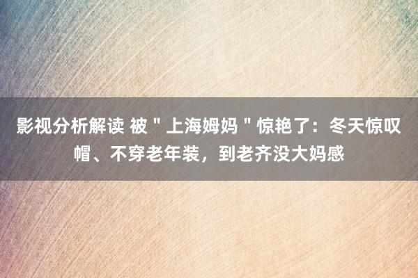 影视分析解读 被＂上海姆妈＂惊艳了：冬天惊叹帽、不穿老年装，到老齐没大妈感