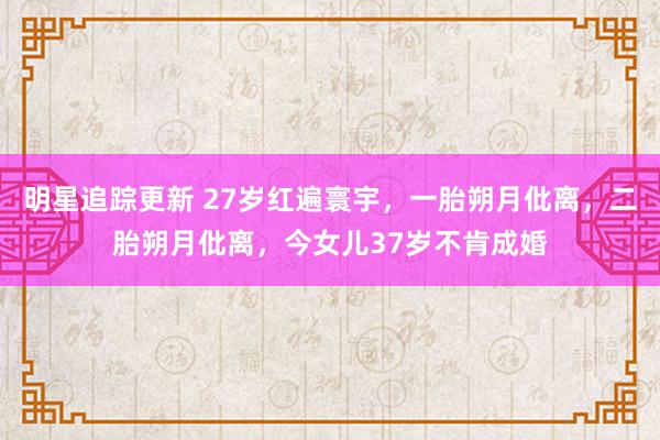 明星追踪更新 27岁红遍寰宇，一胎朔月仳离，二胎朔月仳离，今女儿37岁不肯成婚