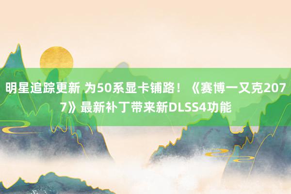 明星追踪更新 为50系显卡铺路！《赛博一又克2077》最新补丁带来新DLSS4功能